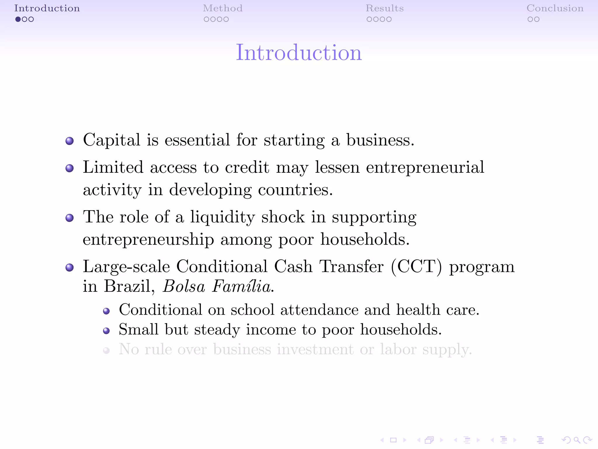 Introduction Method Results Conclusion
Introduction
Capital is essential for starting a business.
Limited access to credit may lessen entrepreneurial
activity in developing countries.
The role of a liquidity shock in supporting
entrepreneurship among poor households.
Large-scale Conditional Cash Transfer (CCT) program
in Brazil, Bolsa Fam´ılia.
Conditional on school attendance and health care.
Small but steady income to poor households.
No rule over business investment or labor supply.
 
