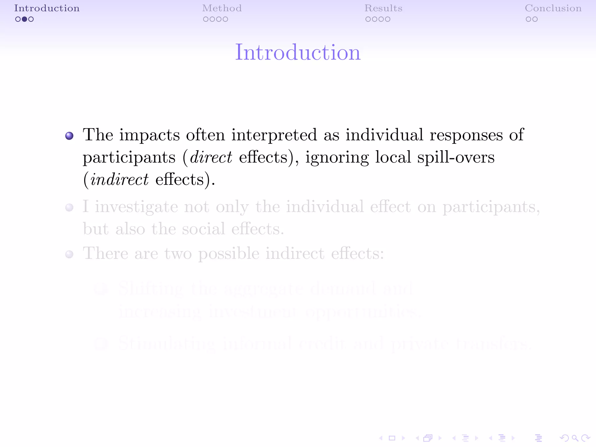 Introduction Method Results Conclusion
Introduction
The impacts often interpreted as individual responses of
participants (direct eﬀects), ignoring local spill-overs
(indirect eﬀects).
I investigate not only the individual eﬀect on participants,
but also the social eﬀects.
There are two possible indirect eﬀects:
1 Shifting the aggregate demand and
increasing investment opportunities.
2 Stimulating informal credit and private transfers.
 
