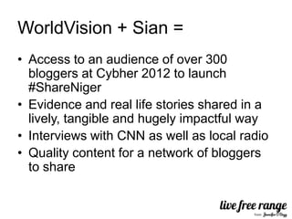 WorldVision + Sian =
• Access to an audience of over 300
  bloggers at Cybher 2012 to launch
  #ShareNiger
• Evidence and real life stories shared in a
  lively, tangible and hugely impactful way
• Interviews with CNN as well as local radio
• Quality content for a network of bloggers
  to share
 