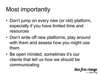 Most importantly
• Don’t jump on every new (or old) platform,
  especially if you have limited time and
  resources
• Don’t write off new platforms, play around
  with them and assess how you might use
  them
• Be open minded, sometimes it’s our
  clients that tell us how we should be
  communicating
 