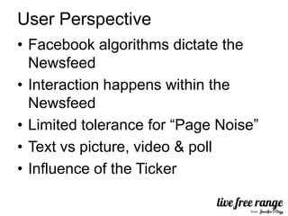 User Perspective
• Facebook algorithms dictate the
  Newsfeed
• Interaction happens within the
  Newsfeed
• Limited tolerance for “Page Noise”
• Text vs picture, video & poll
• Influence of the Ticker
 