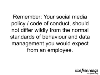 Remember: Your social media
policy / code of conduct, should
not differ wildly from the normal
standards of behaviour and data
management you would expect
       from an employee.
 
