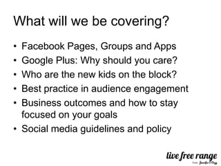 What will we be covering?
• Facebook Pages, Groups and Apps
• Google Plus: Why should you care?
• Who are the new kids on the block?
• Best practice in audience engagement
• Business outcomes and how to stay
  focused on your goals
• Social media guidelines and policy
 