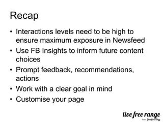 Recap
• Interactions levels need to be high to
  ensure maximum exposure in Newsfeed
• Use FB Insights to inform future content
  choices
• Prompt feedback, recommendations,
  actions
• Work with a clear goal in mind
• Customise your page
 