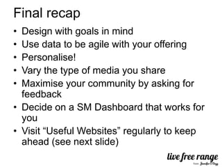 Final recap
• Design with goals in mind
• Use data to be agile with your offering
• Personalise!
• Vary the type of media you share
• Maximise your community by asking for
  feedback
• Decide on a SM Dashboard that works for
  you
• Visit “Useful Websites” regularly to keep
  ahead (see next slide)
 