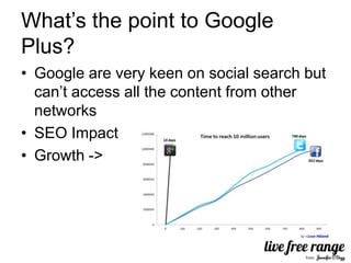 What’s the point to Google
Plus?
• Google are very keen on social search but
  can’t access all the content from other
  networks
• SEO Impact
• Growth ->
 