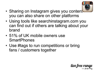 • Sharing on Instagram gives you content
  you can also share on other platforms
• Using tools like searchinstagram.com you
  can find out if others are talking about your
  brand
• 51% of UK mobile owners use
  SmartPhones
• Use #tags to run competitions or bring
  fans / customers together
 