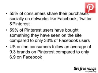• 55% of consumers share their purchases
  socially on networks like Facebook, Twitter
  &Pinterest
• 59% of Pinterest users have bought
  something they have seen on the site
  compared to only 33% of Facebook users
• US online consumers follow an average of
  9.3 brands on Pinterest compared to only
  6.9 on Facebook
 