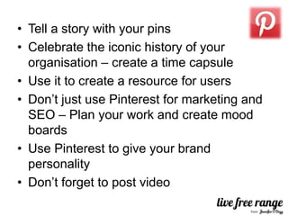 • Tell a story with your pins
• Celebrate the iconic history of your
  organisation – create a time capsule
• Use it to create a resource for users
• Don’t just use Pinterest for marketing and
  SEO – Plan your work and create mood
  boards
• Use Pinterest to give your brand
  personality
• Don’t forget to post video
 