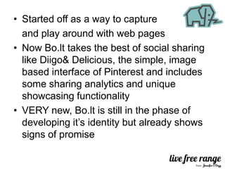 • Started off as a way to capture
  and play around with web pages
• Now Bo.lt takes the best of social sharing
  like Diigo& Delicious, the simple, image
  based interface of Pinterest and includes
  some sharing analytics and unique
  showcasing functionality
• VERY new, Bo.lt is still in the phase of
  developing it’s identity but already shows
  signs of promise
 