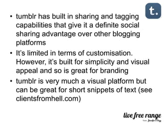 • tumblr has built in sharing and tagging
  capabilities that give it a definite social
  sharing advantage over other blogging
  platforms
• It’s limited in terms of customisation.
  However, it’s built for simplicity and visual
  appeal and so is great for branding
• tumblr is very much a visual platform but
  can be great for short snippets of text (see
  clientsfromhell.com)
 