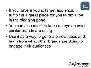 • If you have a young target audience,
  tumblr is a great place for you to dip a toe
  in the blogging pond
• You can also use it to keep an eye on what
  similar brands are doing
• Use it as a way to generate new ideas and
  learn from what other brands are doing to
  engage their audiences
 