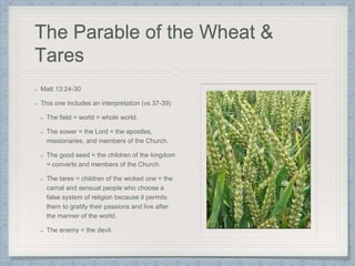 The Parable of the Wheat &
Tares
Matt 13:24-30
This one includes an interpretation (vs 37-39)
The field = world = whole world.
The sower = the Lord = the apostles,
missionaries, and members of the Church.
The good seed = the children of the kingdom
= converts and members of the Church.
The tares = children of the wicked one = the
carnal and sensual people who choose a
false system of religion because it permits
them to gratify their passions and live after
the manner of the world.
The enemy = the devil.
 