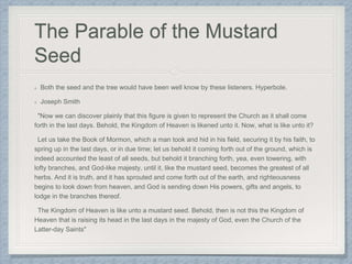 The Parable of the Mustard
Seed
Both the seed and the tree would have been well know by these listeners. Hyperbole.
Joseph Smith
"Now we can discover plainly that this figure is given to represent the Church as it shall come
forth in the last days. Behold, the Kingdom of Heaven is likened unto it. Now, what is like unto it?
Let us take the Book of Mormon, which a man took and hid in his field, securing it by his faith, to
spring up in the last days, or in due time; let us behold it coming forth out of the ground, which is
indeed accounted the least of all seeds, but behold it branching forth, yea, even towering, with
lofty branches, and God-like majesty, until it, like the mustard seed, becomes the greatest of all
herbs. And it is truth, and it has sprouted and come forth out of the earth, and righteousness
begins to look down from heaven, and God is sending down His powers, gifts and angels, to
lodge in the branches thereof.
The Kingdom of Heaven is like unto a mustard seed. Behold, then is not this the Kingdom of
Heaven that is raising its head in the last days in the majesty of God, even the Church of the
Latter-day Saints"
 