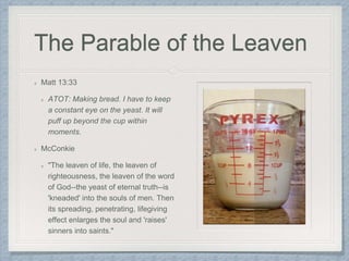 The Parable of the Leaven
Matt 13:33
ATOT: Making bread. I have to keep
a constant eye on the yeast. It will
puff up beyond the cup within
moments.
McConkie
"The leaven of life, the leaven of
righteousness, the leaven of the word
of God--the yeast of eternal truth--is
'kneaded' into the souls of men. Then
its spreading, penetrating, lifegiving
effect enlarges the soul and 'raises'
sinners into saints."
 