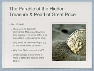The Parable of the Hidden
Treasure & Pearl of Great Price
Matt 13:44-46
There were no banks for
commoners. Most would bury/hide
their treasure. The unrest of the area
caused land to change hands often.
Why would he sell everything to buy
it? The return would be worth it.
Why does Christ emphasize “all”?
What sacrifices are we willing to
make to obtain the treasure of the
gospel?
 