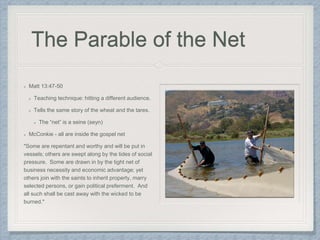 The Parable of the Net
Matt 13:47-50
Teaching technique: hitting a different audience.
Tells the same story of the wheat and the tares.
The “net” is a seine (seyn)
McConkie - all are inside the gospel net
"Some are repentant and worthy and will be put in
vessels; others are swept along by the tides of social
pressure. Some are drawn in by the tight net of
business necessity and economic advantage; yet
others join with the saints to inherit property, marry
selected persons, or gain political preferment. And
all such shall be cast away with the wicked to be
burned."
 