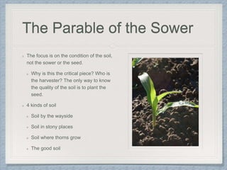 The Parable of the Sower
The focus is on the condition of the soil,
not the sower or the seed.
Why is this the critical piece? Who is
the harvester? The only way to know
the quality of the soil is to plant the
seed.
4 kinds of soil
Soil by the wayside
Soil in stony places
Soil where thorns grow
The good soil
 