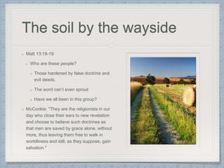 The soil by the wayside
Matt 13:18-19
Who are these people?
Those hardened by false doctrine and
evil deeds.
The word can’t even sprout
Have we all been in this group?
McConkie: "They are the religionists in our
day who close their ears to new revelation
and choose to believe such doctrines as
that men are saved by grace alone, without
more, thus leaving them free to walk in
worldliness and still, as they suppose, gain
salvation."
 