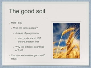 The good soil
Matt 13:23
Who are these people?
4 steps of progression
hear, understand, JST
endure, beareth fruit
Why the different quantities
of fruit?
Can anyone become ‘good soil’?
How?
 