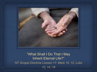 “What Shall I Do That I May
Inherit Eternal Life?”
NT Gospel Doctrine Lesson 17: Mark 10, 12, Luke
12, 14, 16
 