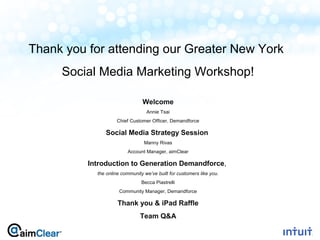 Thank you for attending our Greater New York
         Social Media Marketing Workshop!

                                    Welcome
                                      Annie Tsai
                        Chief Customer Officer, Demandforce

                   Social Media Strategy Session
                                     Manny Rivas
                             Account Manager, aimClear

              Introduction to Generation Demandforce,
                the online community we’ve built for customers like you.
                                    Becca Piastrelli
                          Community Manager, Demandforce

                         Thank you & iPad Raffle
                                   Team Q&A

1
 