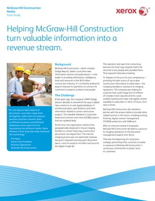 McGraw-Hill Construction
Media
Case Study
Helping McGraw-Hill Construction
turn valuable information into a
revenue stream.
Background
McGraw-Hill Construction—which includes
Dodge Reports, Sweet’s and other web
information services and publications—is the
leader in providing information, intelligence,
tools and resources to the $4.6 trillion
construction industry. It’s constantly looking for
ways to improve its operations to connect its
customers to projects, products and people.
The Challenge
A few years ago, the company’s MHC Dodge
division decided to streamline the way it added
new content to its vast digital database of
architectural plans, specifications and other
information related to active construction
projects. The valuable database is subscriber-
based and contains more than 65,000 projects
that are updated daily.
At the time, the organization relied on five
geographically dispersed in-house imaging
facilities to convert hard-copy construction
documents into digital form. The internal
imaging process was not optimized, however,
because it required scanning each document
twice—once to produce microfilm and once for
the digital image file.
The operation also was time-consuming,
because the hard copy originals had to be
returned to the people who provided them.
That required meticulous tracking.
To sharpen its focus on its core competency—
providing the best source of up-to-date
construction information to subscribers—the
company decided to outsource its imaging
operations. The company was looking for
a partner that could image tens of millions
of complex, hard-copy documents a year,
simplify tracking and make new digital content
available to subscribers in 48 to 72 hours, from
start to finish.
McGraw-Hill Construction also wanted a
partner with the proven ability to provide other
related services in the future, including printing,
finishing, digital content management,
CD‑ROM production and fulfillment.
After an intensive review of proposals,
McGraw-Hill Construction decided to outsource
its imaging operations to the document
management experts from Xerox.
That was the beginning of a long-term
strategic partnership that continues to evolve
in response to McGraw-Hill Construction’s
continuous commitment to better serve
its customers.
“It’s not easy to take millions of
documents, scan them, keep them
all together, index them for keyword
searches and then transmit them
to different locations and different
databases at the same time for
repurposing into different media. Xerox
showed us that they had really mastered
this technology.”
– Tim Ryan
Senior Vice President,
Business Operations
McGraw-Hill Construction
 