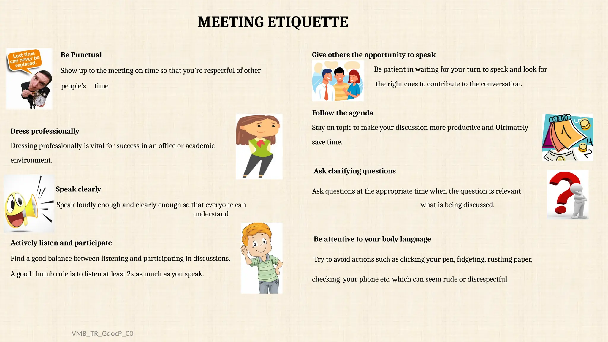 Be Punctual
Show up to the meeting on time so that you're respectful of other
people’s time
Dress professionally
Dressing professionally is vital for success in an office or academic
environment.
Speak clearly
Speak loudly enough and clearly enough so that everyone can
understand
Actively listen and participate
Find a good balance between listening and participating in discussions.
A good thumb rule is to listen at least 2x as much as you speak.
Give others the opportunity to speak
Be patient in waiting for your turn to speak and look for
the right cues to contribute to the conversation.
Follow the agenda
Stay on topic to make your discussion more productive and Ultimately
save time.
Ask clarifying questions
Ask questions at the appropriate time when the question is relevant
what is being discussed.
Be attentive to your body language
Try to avoid actions such as clicking your pen, fidgeting, rustling paper,
checking your phone etc. which can seem rude or disrespectful
MEETING ETIQUETTE
VMB_TR_GdocP_00
 