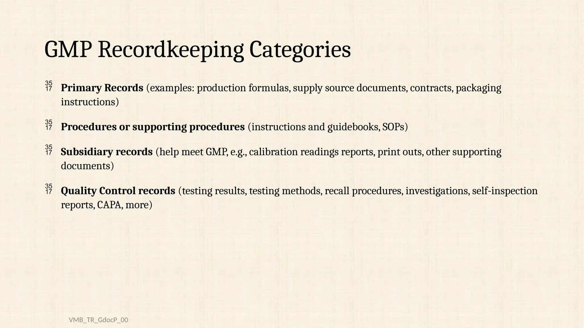 GMP Recordkeeping Categories
 Primary Records (examples: production formulas, supply source documents, contracts, packaging
instructions)
 Procedures or supporting procedures (instructions and guidebooks, SOPs)
 Subsidiary records (help meet GMP, e.g., calibration readings reports, print outs, other supporting
documents)
 Quality Control records (testing results, testing methods, recall procedures, investigations, self-inspection
reports, CAPA, more)
VMB_TR_GdocP_00
 