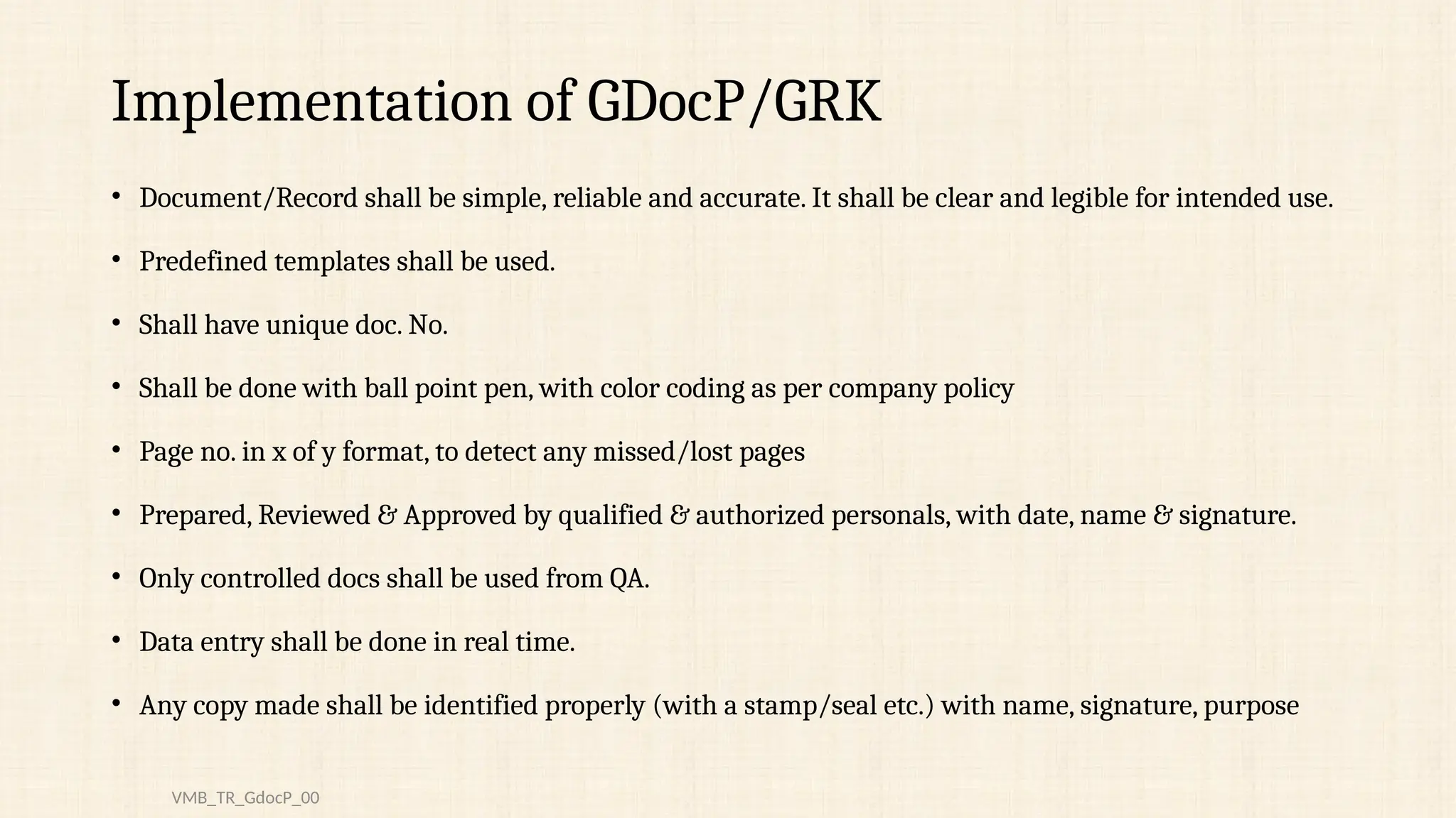 Implementation of GDocP/GRK
• Document/Record shall be simple, reliable and accurate. It shall be clear and legible for intended use.
• Predefined templates shall be used.
• Shall have unique doc. No.
• Shall be done with ball point pen, with color coding as per company policy
• Page no. in x of y format, to detect any missed/lost pages
• Prepared, Reviewed & Approved by qualified & authorized personals, with date, name & signature.
• Only controlled docs shall be used from QA.
• Data entry shall be done in real time.
• Any copy made shall be identified properly (with a stamp/seal etc.) with name, signature, purpose
VMB_TR_GdocP_00
 