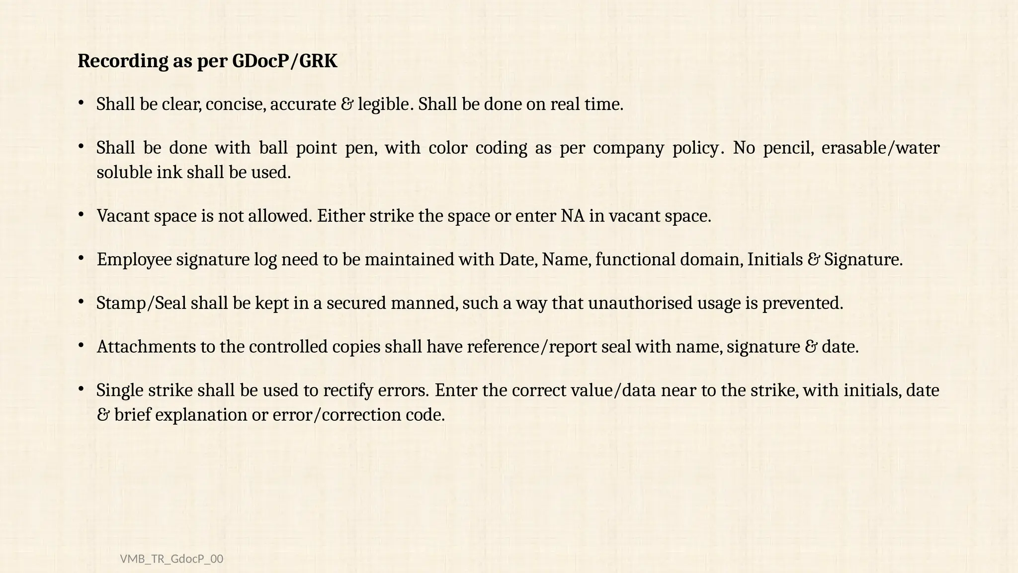 Recording as per GDocP/GRK
• Shall be clear, concise, accurate & legible. Shall be done on real time.
• Shall be done with ball point pen, with color coding as per company policy. No pencil, erasable/water
soluble ink shall be used.
• Vacant space is not allowed. Either strike the space or enter NA in vacant space.
• Employee signature log need to be maintained with Date, Name, functional domain, Initials & Signature.
• Stamp/Seal shall be kept in a secured manned, such a way that unauthorised usage is prevented.
• Attachments to the controlled copies shall have reference/report seal with name, signature & date.
• Single strike shall be used to rectify errors. Enter the correct value/data near to the strike, with initials, date
& brief explanation or error/correction code.
VMB_TR_GdocP_00
 