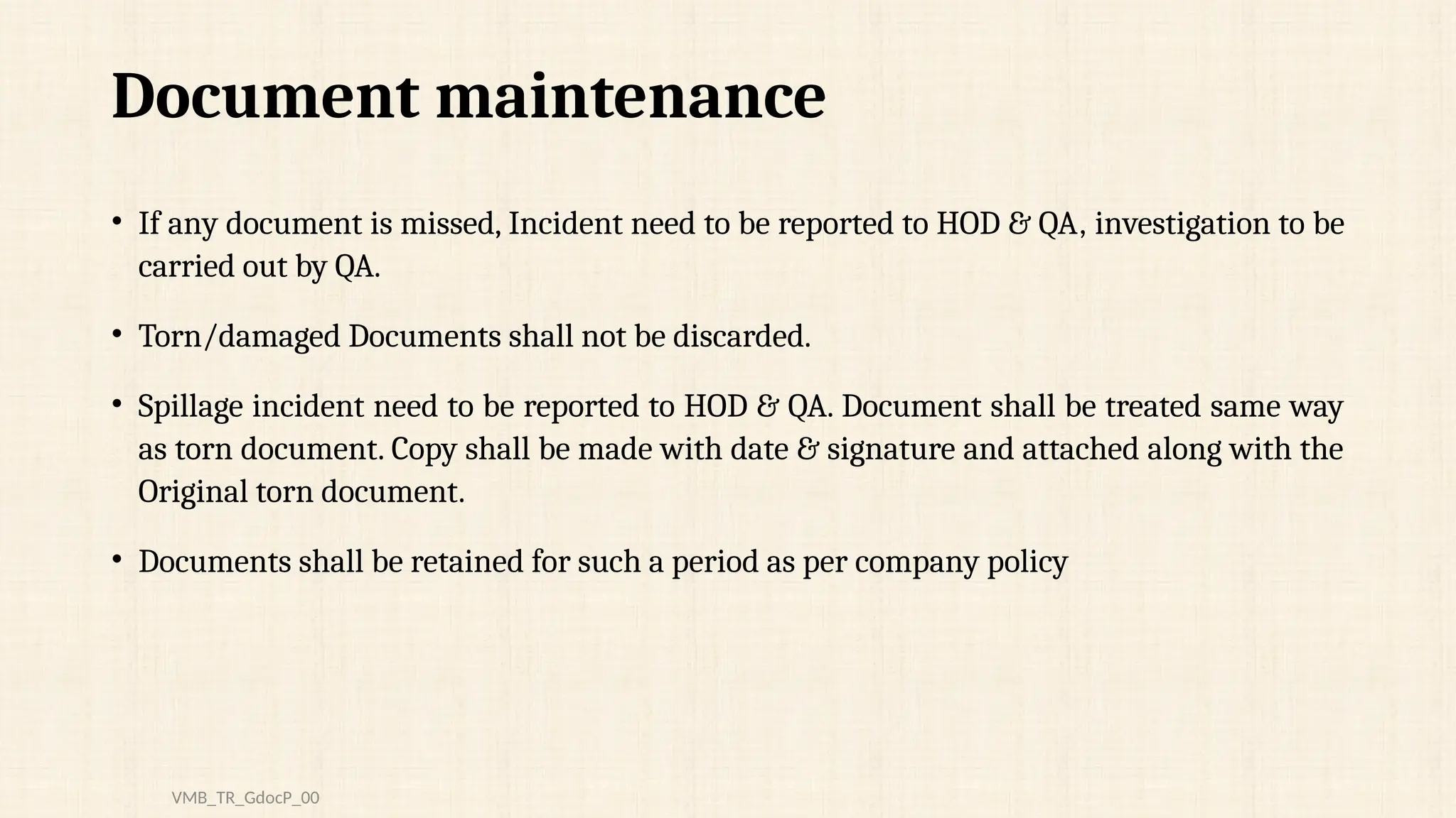 Document maintenance
• If any document is missed, Incident need to be reported to HOD & QA, investigation to be
carried out by QA.
• Torn/damaged Documents shall not be discarded.
• Spillage incident need to be reported to HOD & QA. Document shall be treated same way
as torn document. Copy shall be made with date & signature and attached along with the
Original torn document.
• Documents shall be retained for such a period as per company policy
VMB_TR_GdocP_00
 