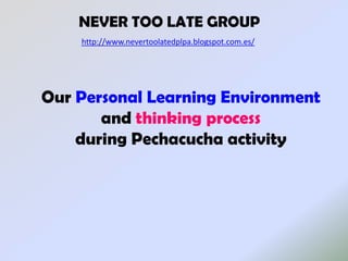 NEVER TOO LATE GROUP
    http://www.nevertoolatedplpa.blogspot.com.es/




Our Personal Learning Environment
       and thinking process
    during Pechacucha activity
 