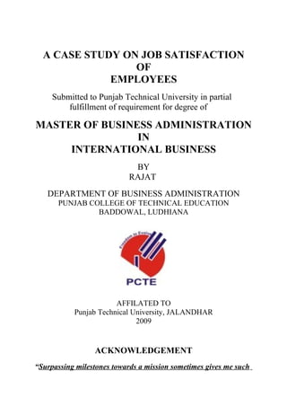 A CASE STUDY ON JOB SATISFACTION
                 OF
             EMPLOYEES
     Submitted to Punjab Technical University in partial
         fulfillment of requirement for degree of

MASTER OF BUSINESS ADMINISTRATION
                IN
     INTERNATIONAL BUSINESS
                             BY
                            RAJAT
   DEPARTMENT OF BUSINESS ADMINISTRATION
      PUNJAB COLLEGE OF TECHNICAL EDUCATION
               BADDOWAL, LUDHIANA




                       AFFILATED TO
           Punjab Technical University, JALANDHAR
                             2009


                 ACKNOWLEDGEMENT
“Surpassing milestones towards a mission sometimes gives me such
 