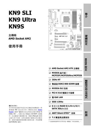KN9 SLI




                                                                       簡介
KN9 Ultra
KN9S
主機板




                                                                       硬體設定
AMD Socket AM2

使用手冊




                                                                      BIOS 設定
                                           AMD Socket AM2 ATX 主機板

                                           NVIDIA 晶片組：
                                           MCP55P/MCP55Ultra/MCP55S

                                           2GHz HT

                                           雙通道 DDR2 800 DIMM 插槽
                                                                       驅動程式與公用程式
                                           NVIDIA SLI 技術

                                           PCI-E X16 雙顯示卡插槽

                                           雙 GbE LAN

                                           IEEE 1394a
關於本手冊：                                     6 個支援 RAID 0/1/0+1/5/的
本手冊內容涵蓋所有設定本主機板的相關資訊。想
要 閱 讀 PDF 格 式 的 手 冊 （ 需 要 先 安 裝 Adobe
                                           SATA 3Gb/s 接頭
Reader） 「驅動程式及公用程式光碟
         請將                  （Driver &
                                                                       附錄




Utility CD）」光碟片放入電腦的 CD-ROM 光碟機            ABIT Silent OTES™ 技術
中。在自動執行畫面顯示後，點選 [Manual] 選項
以進入其子目錄。如果自動執行畫面沒有自動出                      7.1 聲道高品質音效
現，請使用檔案總管瀏覽光碟根目錄，然後雙擊
[AUTORUN] 檔案。                            * 詳細規格請參考本手冊中每一機種的「特色與規格」。
 