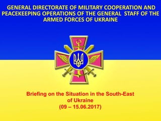 GENERAL DIRECTORATE OF MILITARY COOPERATION AND
PEACEKEEPING OPERATIONS OF THE GENERAL STAFF OF THE
ARMED FORCES OF UKRAINE
Briefing on the Situation in the South-East
of Ukraine
(09 – 15.06.2017)
 