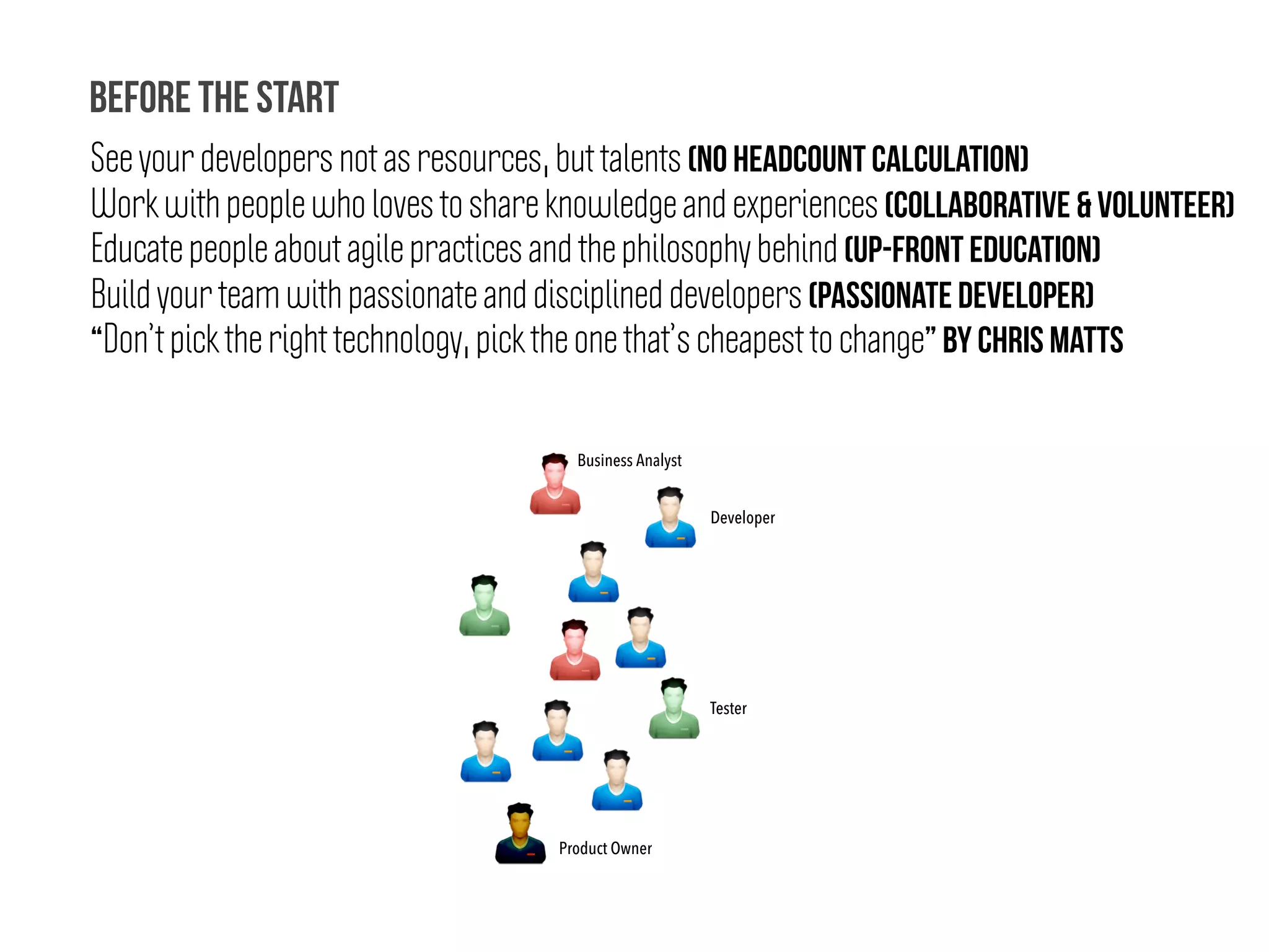 See your developers not as resources, but talents (No headcount calculation)
Work with people who loves to share knowledge and experiences (Collaborative & Volunteer)
Educate people about agile practices and the philosophy behind (Up-Front Education)
Build your team with passionate and disciplined developers (Passionate Developer)
“Don’t pick the right technology, pick the one that’s cheapest to change” by chris matts
Before the start
Developer
Business Analyst
Tester
Product Owner
 