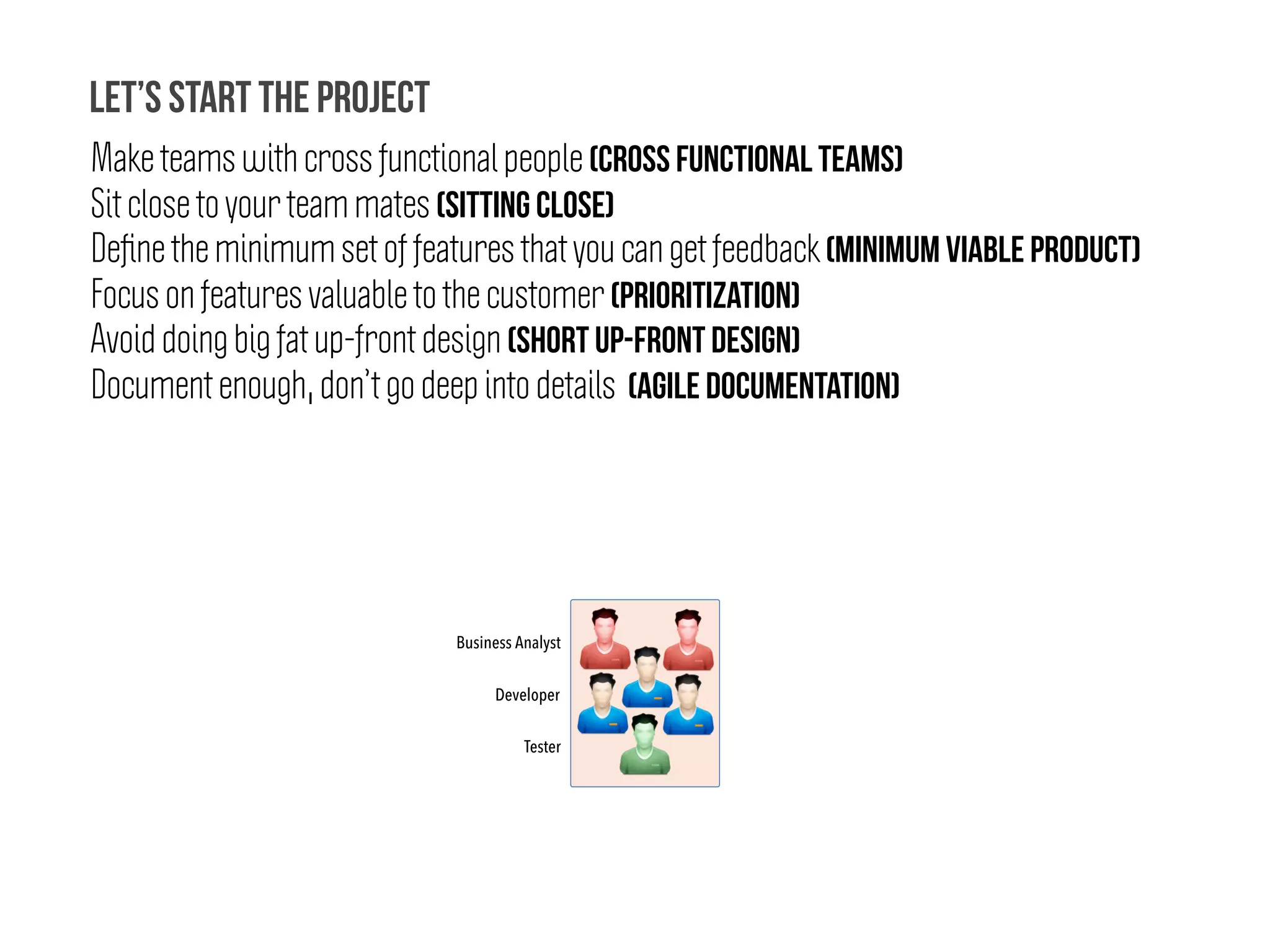 Developer
Make teams with cross functional people (Cross functional teams)
Sit close to your team mates (Sitting CLOSE)
Deﬁne the minimum set of features that you can get feedback (Minimum Viable Product)
Focus on features valuable to the customer (Prioritization)
Avoid doing big fat up-front design (Short Up-Front Design)
Document enough, don’t go deep into details (Agile Documentation)
Let’s start the project
Business Analyst
Tester
 