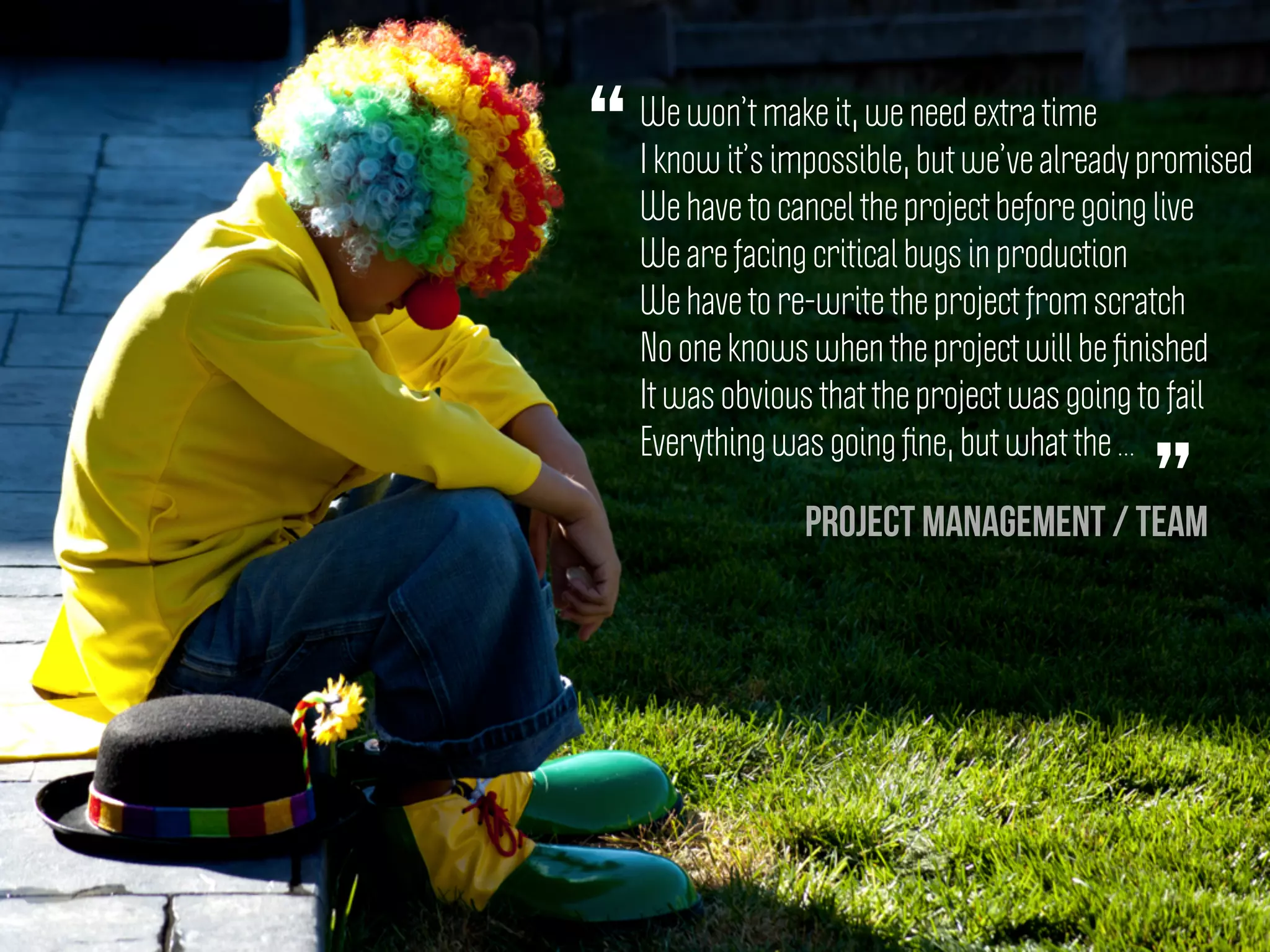 We won’t make it, we need extra time
I know it’s impossible, but we’ve already promised
We have to cancel the project before going live
We are facing critical bugs in production
We have to re-write the project from scratch
No one knows when the project will be ﬁnished
It was obvious that the project was going to fail
Everything was going ﬁne, but what the ...
“
”Project management / Team
 