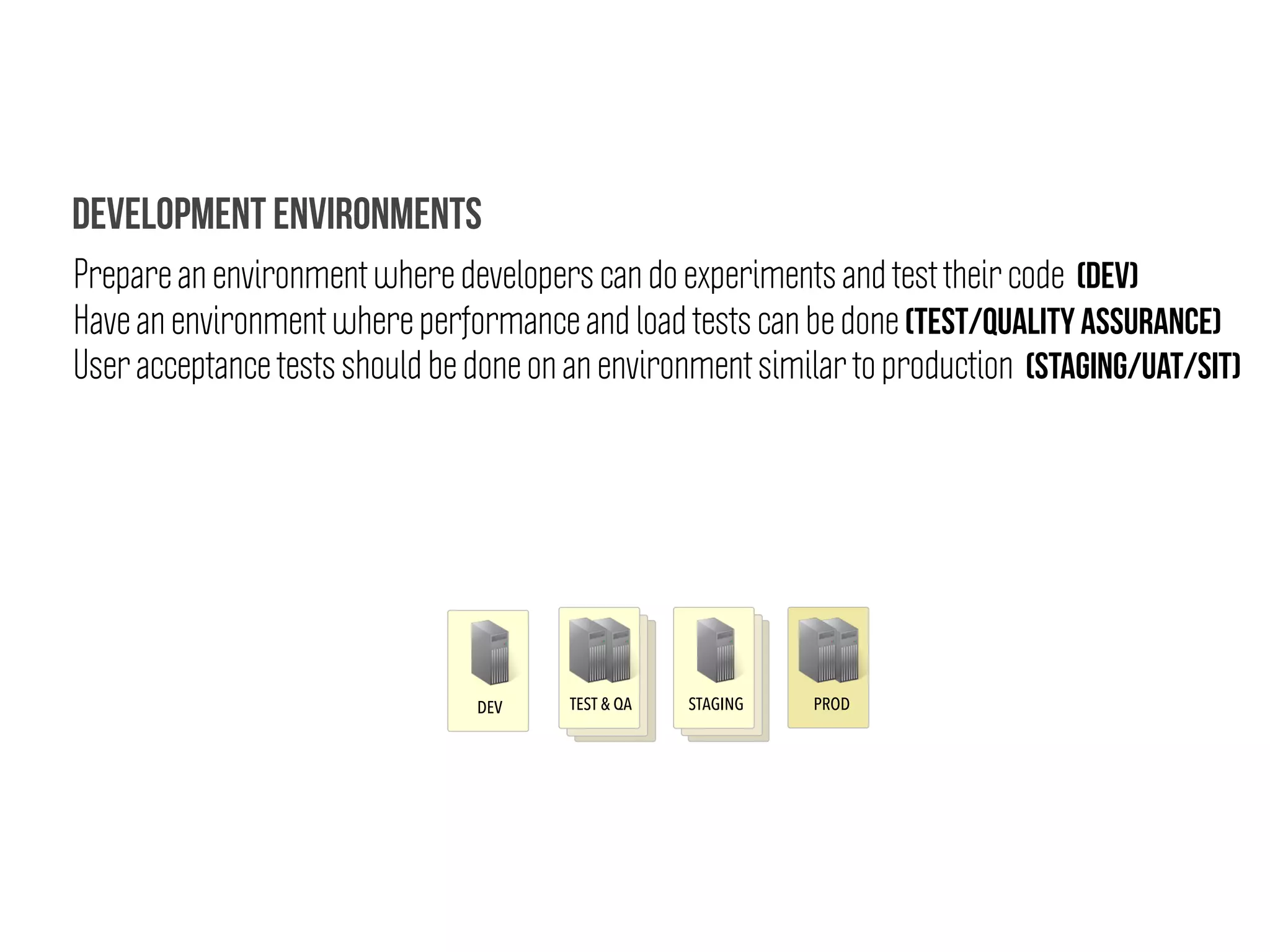 DEV TEST & QA STAGING PROD
Prepare an environment where developers can do experiments and test their code (DEV)
Have an environment where performance and load tests can be done (TEST/QUALITY ASSURANCE)
User acceptance tests should be done on an environment similar to production (STAGING/UAT/SIT)
Development Environments
 