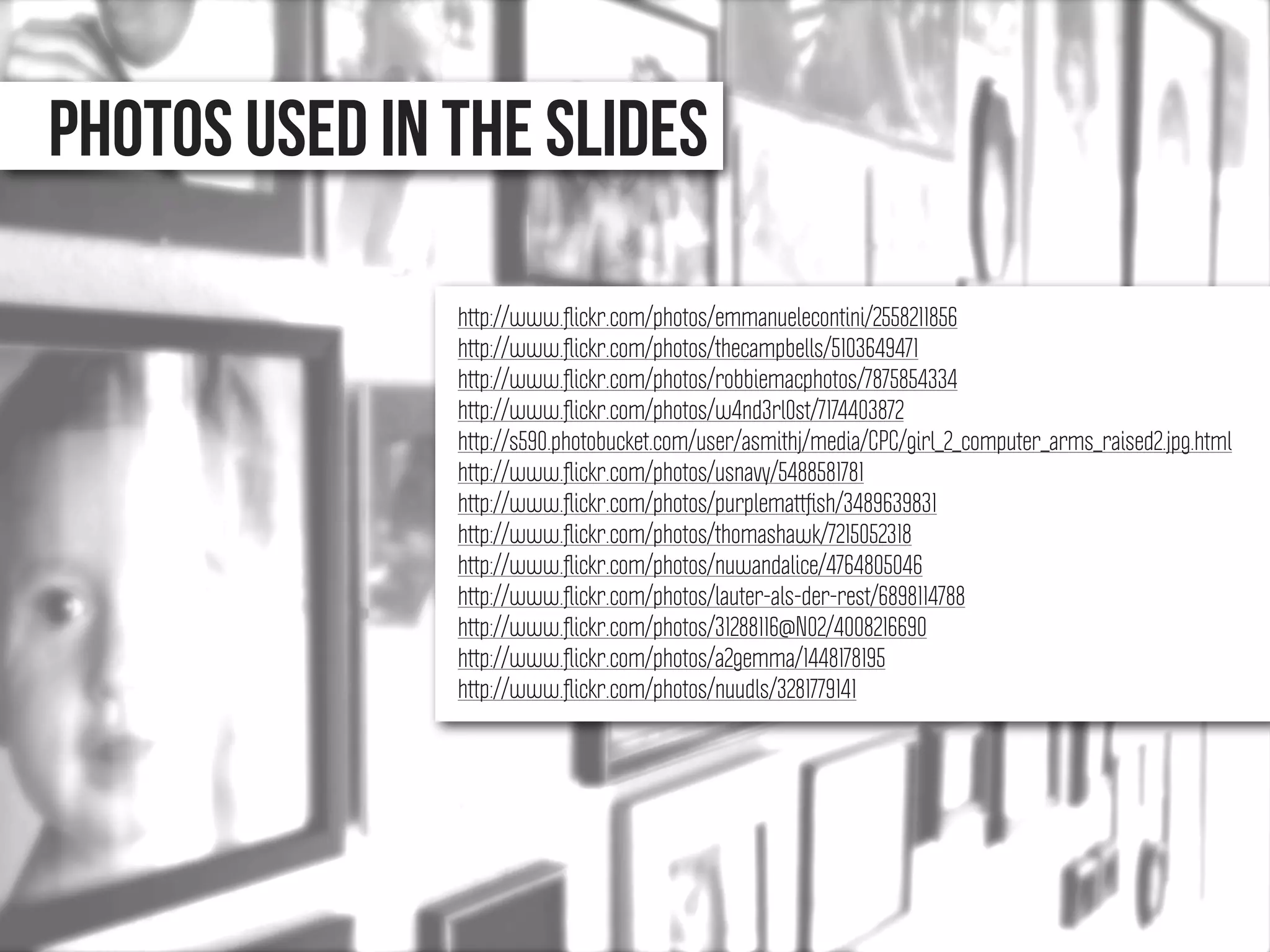 Photos used in the slidES
http://www.ﬂickr.com/photos/emmanuelecontini/2558211856
http://www.ﬂickr.com/photos/thecampbells/5103649471
http://www.ﬂickr.com/photos/robbiemacphotos/7875854334
http://www.ﬂickr.com/photos/w4nd3rl0st/7174403872
http://s590.photobucket.com/user/asmithj/media/CPC/girl_2_computer_arms_raised2.jpg.html
http://www.ﬂickr.com/photos/usnavy/5488581781
http://www.ﬂickr.com/photos/purplemattﬁsh/3489639831
http://www.ﬂickr.com/photos/thomashawk/7215052318
http://www.ﬂickr.com/photos/nuwandalice/4764805046
http://www.ﬂickr.com/photos/lauter-als-der-rest/6898114788
http://www.ﬂickr.com/photos/31288116@N02/4008216690
http://www.ﬂickr.com/photos/a2gemma/1448178195
http://www.ﬂickr.com/photos/nuudls/3281779141
 