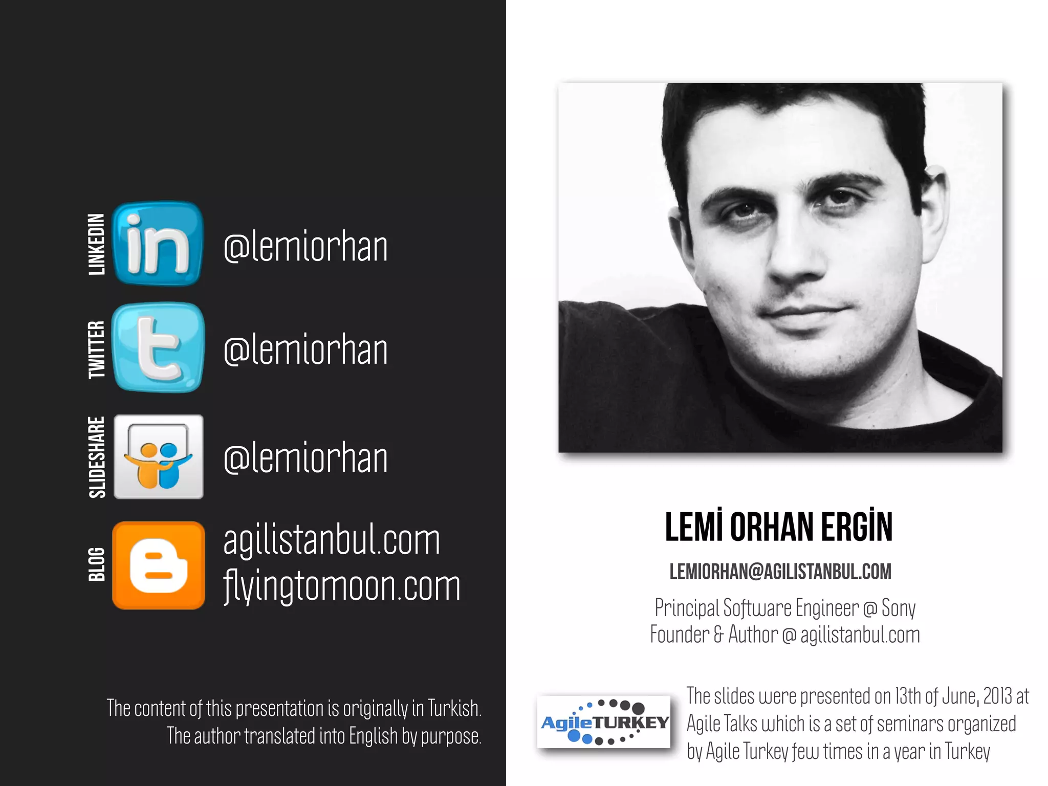 Lemİ orhan ergİn
lemiorhan@agilistanbul.com
@lemiorhan
@lemiorhan
agilistanbul.com
@lemiorhan
LINKEDINTWITTERSLIDESHAREBLOG
Principal Software Engineer @ Sony
Founder & Author @ agilistanbul.com
ﬂyingtomoon.com
The slides were presented on 13th of June, 2013 at
Agile Talks which is a set of seminars organized
by Agile Turkey few times in a year in Turkey
The content of this presentation is originally in Turkish.
The author translated into English by purpose.
 