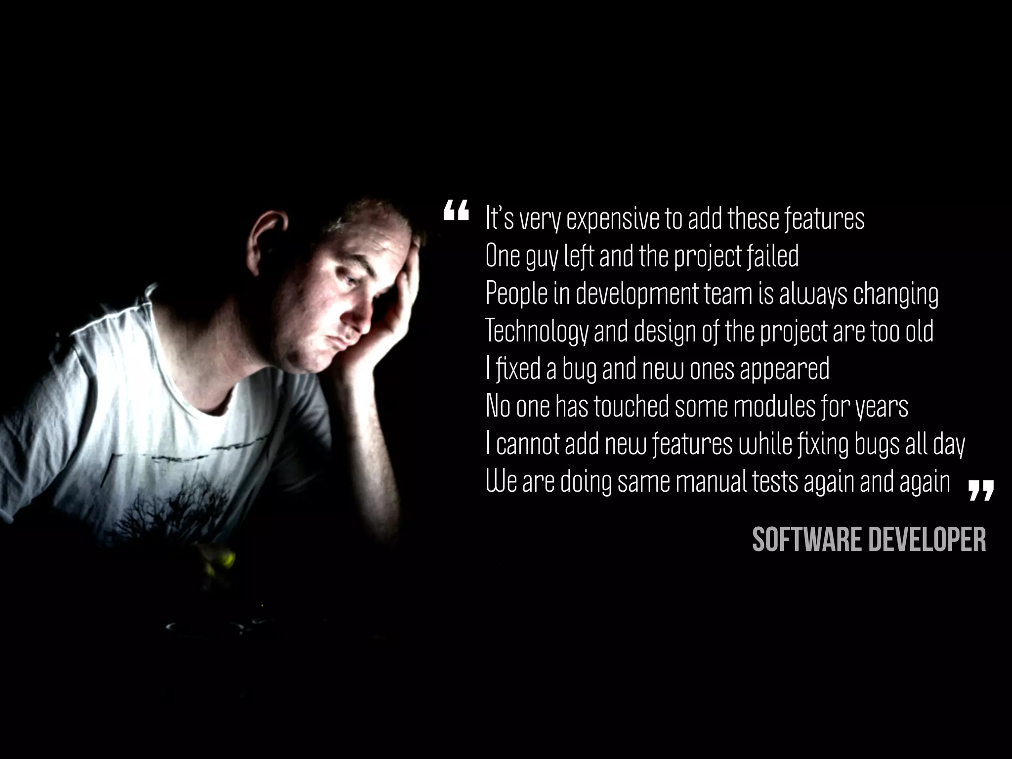 It’s very expensive to add these features
One guy left and the project failed
People in development team is always changing
Technology and design of the project are too old
I ﬁxed a bug and new ones appeared
No one has touched some modules for years
I cannot add new features while ﬁxing bugs all day
We are doing same manual tests again and again
“
”Software Developer
 