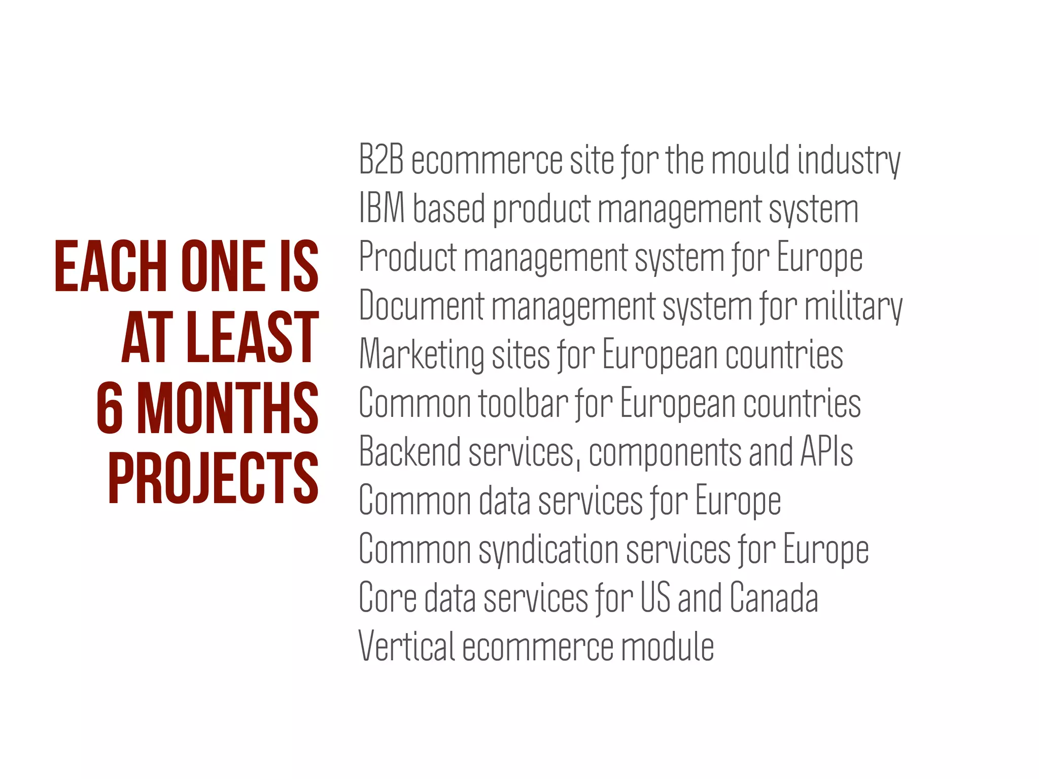 B2B ecommerce site for the mould industry
IBM based product management system
Product management system for Europe
Document management system for military
Marketing sites for European countries
Common toolbar for European countries
Backend services, components and APIs
Common data services for Europe
Common syndication services for Europe
Core data services for US and Canada
Vertical ecommerce module
Each one is
at least
6 months
projects
 