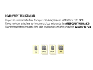 DEV TEST & QA STAGING PROD
Prepare an environment where developers can do experiments and test their code (DEV)
Have an environment where performance and load tests can be done (TEST/QUALITY ASSURANCE)
User acceptance tests should be done on an environment similar to production (STAGING/UAT/SIT)
Development Environments
 