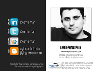 Lemİ orhan ergİn
lemiorhan@agilistanbul.com
@lemiorhan
@lemiorhan
agilistanbul.com
@lemiorhan
LINKEDINTWITTERSLIDESHAREBLOG
Principal Software Engineer @ Sony
Founder & Author @ agilistanbul.com
ﬂyingtomoon.com
The slides were presented on 13th of June, 2013 at
Agile Talks which is a set of seminars organized
by Agile Turkey few times in a year in Turkey
The content of this presentation is originally in Turkish.
The author translated into English by purpose.
 
