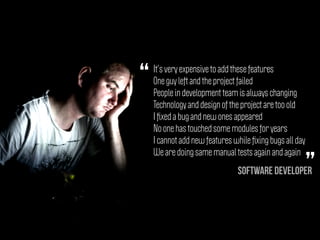 It’s very expensive to add these features
One guy left and the project failed
People in development team is always changing
Technology and design of the project are too old
I ﬁxed a bug and new ones appeared
No one has touched some modules for years
I cannot add new features while ﬁxing bugs all day
We are doing same manual tests again and again
“
”Software Developer
 