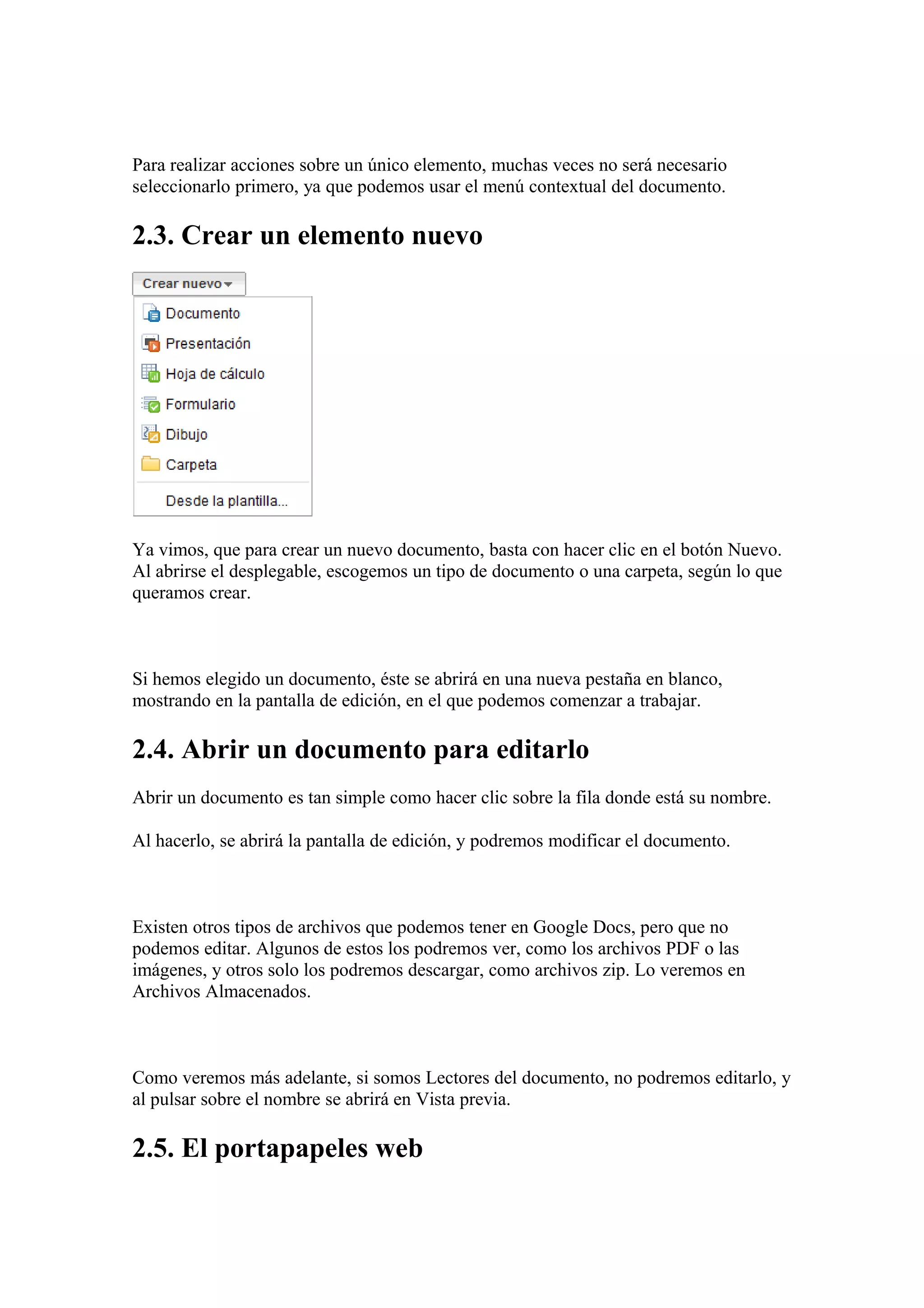 Para realizar acciones sobre un único elemento, muchas veces no será necesario
seleccionarlo primero, ya que podemos usar el menú contextual del documento.
2.3. Crear un elemento nuevo
Ya vimos, que para crear un nuevo documento, basta con hacer clic en el botón Nuevo.
Al abrirse el desplegable, escogemos un tipo de documento o una carpeta, según lo que
queramos crear.
Si hemos elegido un documento, éste se abrirá en una nueva pestaña en blanco,
mostrando en la pantalla de edición, en el que podemos comenzar a trabajar.
2.4. Abrir un documento para editarlo
Abrir un documento es tan simple como hacer clic sobre la fila donde está su nombre.
Al hacerlo, se abrirá la pantalla de edición, y podremos modificar el documento.
Existen otros tipos de archivos que podemos tener en Google Docs, pero que no
podemos editar. Algunos de estos los podremos ver, como los archivos PDF o las
imágenes, y otros solo los podremos descargar, como archivos zip. Lo veremos en
Archivos Almacenados.
Como veremos más adelante, si somos Lectores del documento, no podremos editarlo, y
al pulsar sobre el nombre se abrirá en Vista previa.
2.5. El portapapeles web
 
