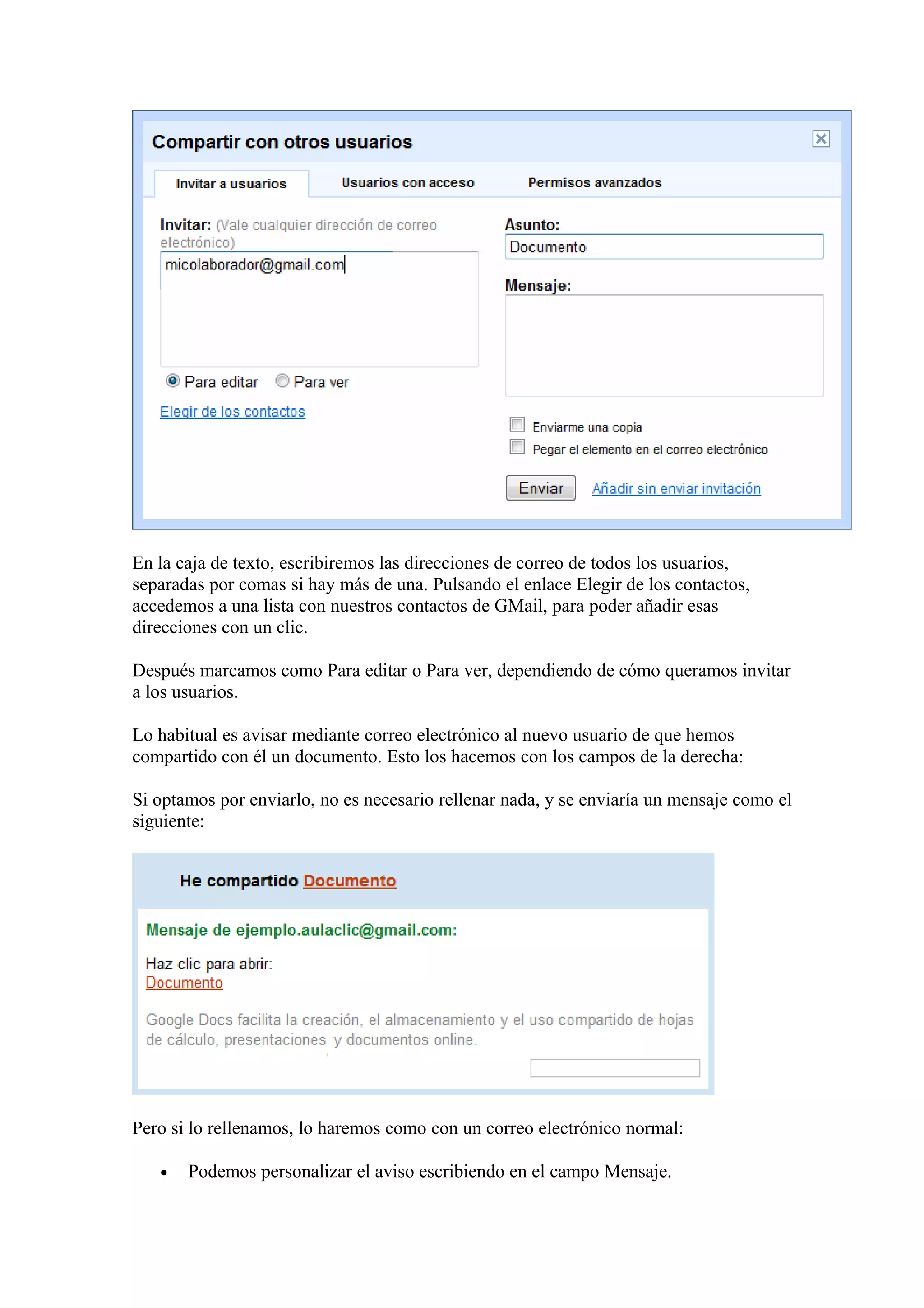 En la caja de texto, escribiremos las direcciones de correo de todos los usuarios,
separadas por comas si hay más de una. Pulsando el enlace Elegir de los contactos,
accedemos a una lista con nuestros contactos de GMail, para poder añadir esas
direcciones con un clic.
Después marcamos como Para editar o Para ver, dependiendo de cómo queramos invitar
a los usuarios.
Lo habitual es avisar mediante correo electrónico al nuevo usuario de que hemos
compartido con él un documento. Esto los hacemos con los campos de la derecha:
Si optamos por enviarlo, no es necesario rellenar nada, y se enviaría un mensaje como el
siguiente:
Pero si lo rellenamos, lo haremos como con un correo electrónico normal:
• Podemos personalizar el aviso escribiendo en el campo Mensaje.
 