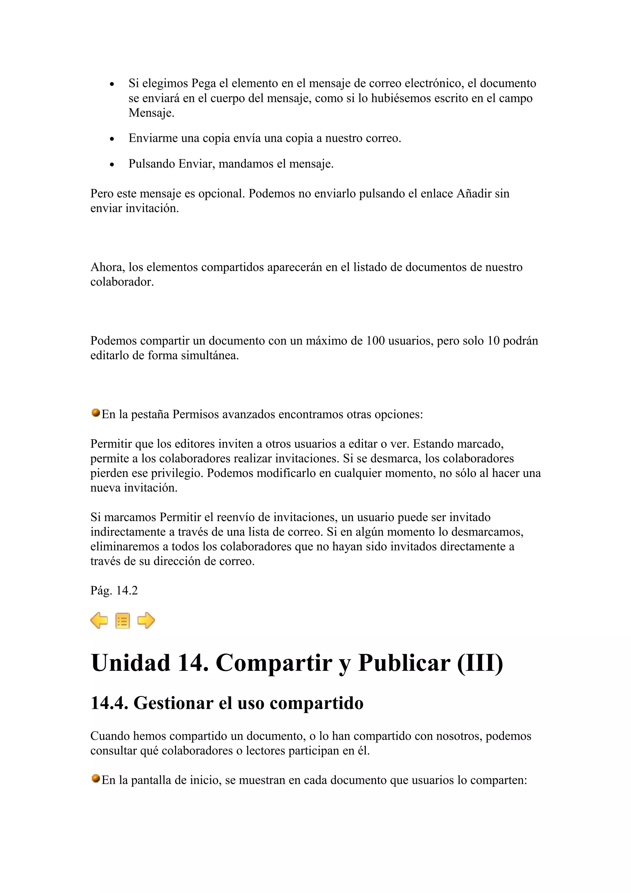 • Si elegimos Pega el elemento en el mensaje de correo electrónico, el documento
se enviará en el cuerpo del mensaje, como si lo hubiésemos escrito en el campo
Mensaje.
• Enviarme una copia envía una copia a nuestro correo.
• Pulsando Enviar, mandamos el mensaje.
Pero este mensaje es opcional. Podemos no enviarlo pulsando el enlace Añadir sin
enviar invitación.
Ahora, los elementos compartidos aparecerán en el listado de documentos de nuestro
colaborador.
Podemos compartir un documento con un máximo de 100 usuarios, pero solo 10 podrán
editarlo de forma simultánea.
En la pestaña Permisos avanzados encontramos otras opciones:
Permitir que los editores inviten a otros usuarios a editar o ver. Estando marcado,
permite a los colaboradores realizar invitaciones. Si se desmarca, los colaboradores
pierden ese privilegio. Podemos modificarlo en cualquier momento, no sólo al hacer una
nueva invitación.
Si marcamos Permitir el reenvío de invitaciones, un usuario puede ser invitado
indirectamente a través de una lista de correo. Si en algún momento lo desmarcamos,
eliminaremos a todos los colaboradores que no hayan sido invitados directamente a
través de su dirección de correo.
Pág. 14.2
Unidad 14. Compartir y Publicar (III)
14.4. Gestionar el uso compartido
Cuando hemos compartido un documento, o lo han compartido con nosotros, podemos
consultar qué colaboradores o lectores participan en él.
En la pantalla de inicio, se muestran en cada documento que usuarios lo comparten:
 
